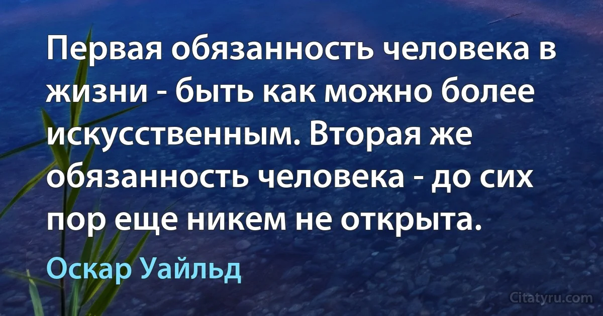 Первая обязанность человека в жизни - быть как можно более искусственным. Вторая же обязанность человека - до сих пор еще никем не открыта. (Оскар Уайльд)