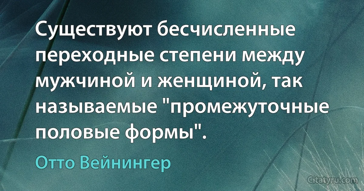 Существуют бесчисленные переходные степени между мужчиной и женщиной, так называемые "промежуточные половые формы". (Отто Вейнингер)