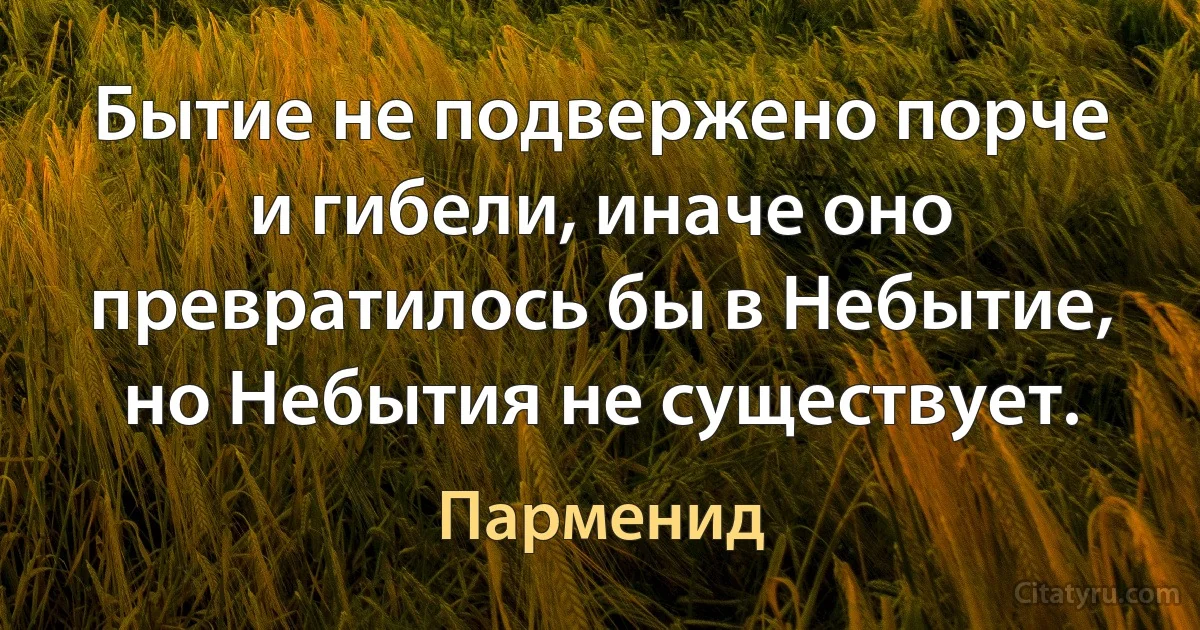 Бытие не подвержено порче и гибели, иначе оно превратилось бы в Небытие, но Небытия не существует. (Парменид)