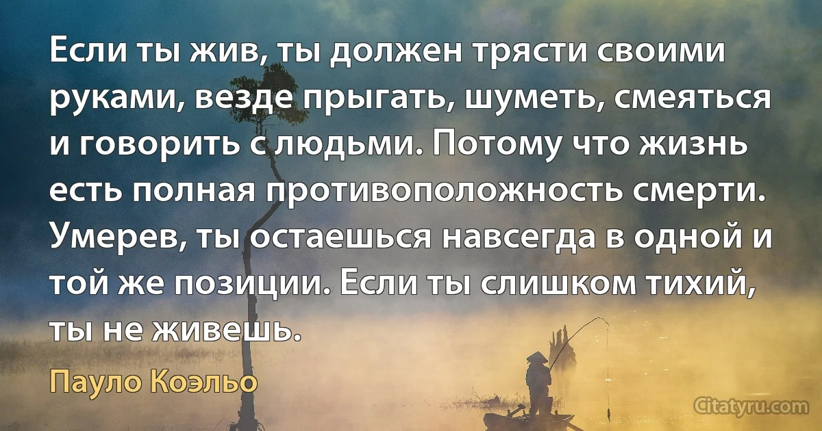 Если ты жив, ты должен трясти своими руками, везде прыгать, шуметь, смеяться и говорить с людьми. Потому что жизнь есть полная противоположность смерти. Умерев, ты остаешься навсегда в одной и той же позиции. Если ты слишком тихий, ты не живешь. (Пауло Коэльо)