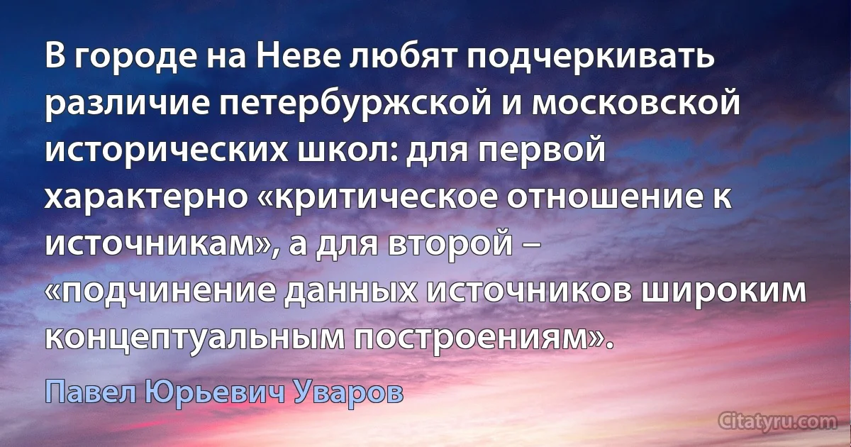 В городе на Неве любят подчеркивать различие петербуржской и московской исторических школ: для первой характерно «критическое отношение к источникам», а для второй – «подчинение данных источников широким концептуальным построениям». (Павел Юрьевич Уваров)