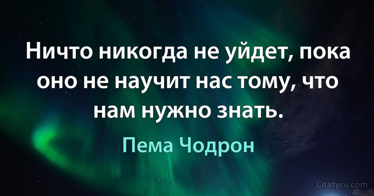 Ничто никогда не уйдет, пока оно не научит нас тому, что нам нужно знать. (Пема Чодрон)