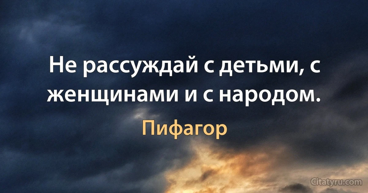 Не рассуждай с детьми, с женщинами и с народом. (Пифагор)