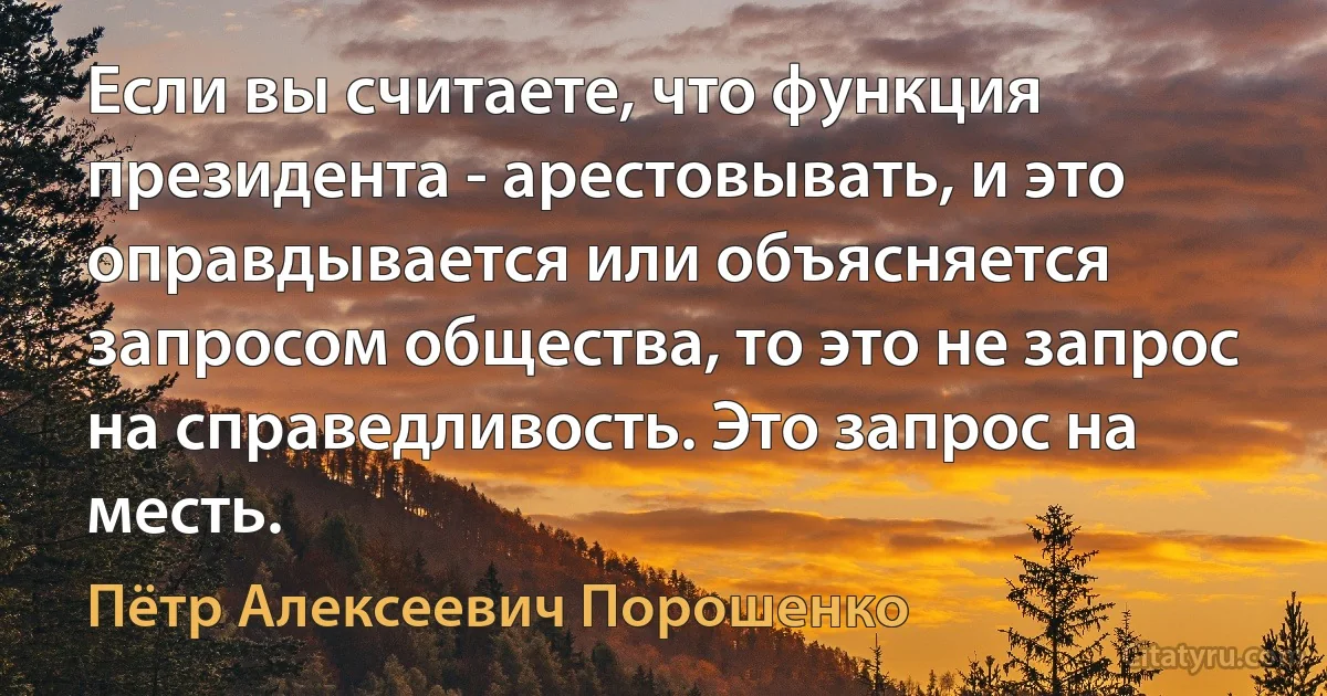 Если вы считаете, что функция президента - арестовывать, и это оправдывается или объясняется запросом общества, то это не запрос на справедливость. Это запрос на месть. (Пётр Алексеевич Порошенко)