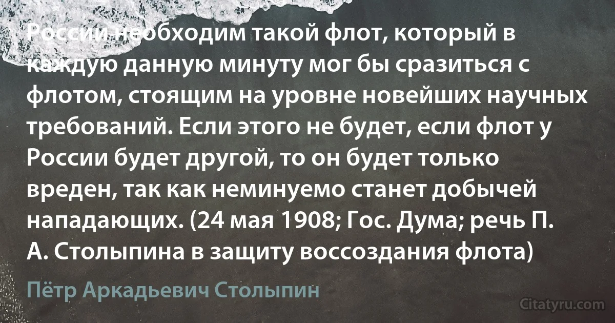 России необходим такой флот, который в каждую данную минуту мог бы сразиться с флотом, стоящим на уровне новейших научных требований. Если этого не будет, если флот у России будет другой, то он будет только вреден, так как неминуемо станет добычей нападающих. (24 мая 1908; Гос. Дума; речь П. А. Столыпина в защиту воссоздания флота) (Пётр Аркадьевич Столыпин)