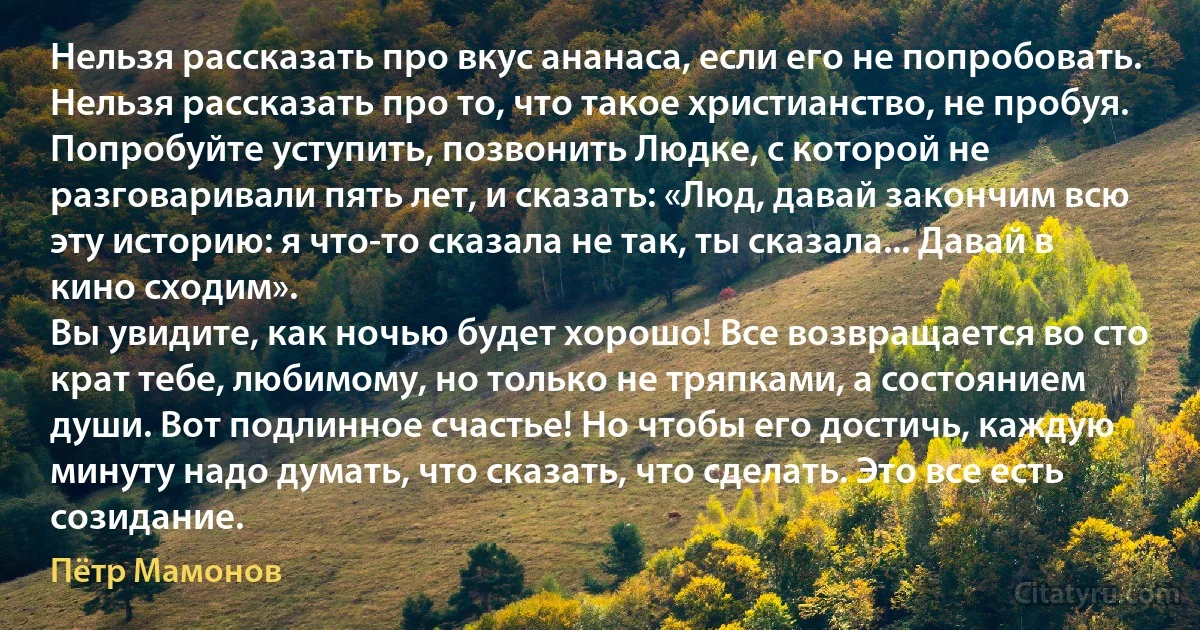 Нельзя рассказать про вкус ананаса, если его не попробовать. Нельзя рассказать про то, что такое христианство, не пробуя. Попробуйте уступить, позвонить Людке, с которой не разговаривали пять лет, и сказать: «Люд, давай закончим всю эту историю: я что-то сказала не так, ты сказала... Давай в кино сходим».
Вы увидите, как ночью будет хорошо! Все возвращается во сто крат тебе, любимому, но только не тряпками, а состоянием души. Вот подлинное счастье! Но чтобы его достичь, каждую минуту надо думать, что сказать, что сделать. Это все есть созидание. (Пётр Мамонов)