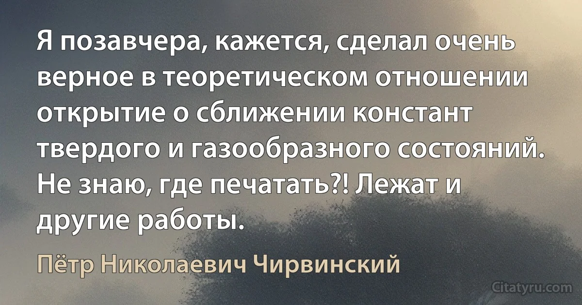 Я позавчера, кажется, сделал очень верное в теоретическом отношении открытие о сближении констант твердого и газообразного состояний. Не знаю, где печатать?! Лежат и другие работы. (Пётр Николаевич Чирвинский)