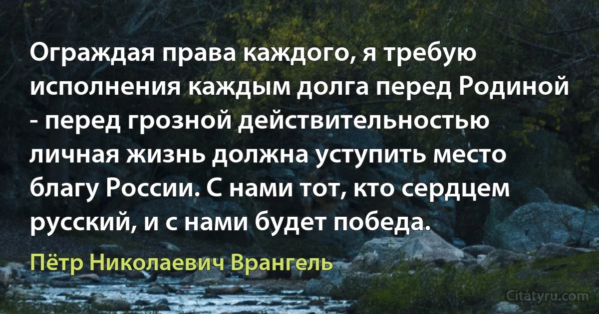 Ограждая права каждого, я требую исполнения каждым долга перед Родиной - перед грозной действительностью личная жизнь должна уступить место благу России. С нами тот, кто сердцем русский, и с нами будет победа. (Пётр Николаевич Врангель)