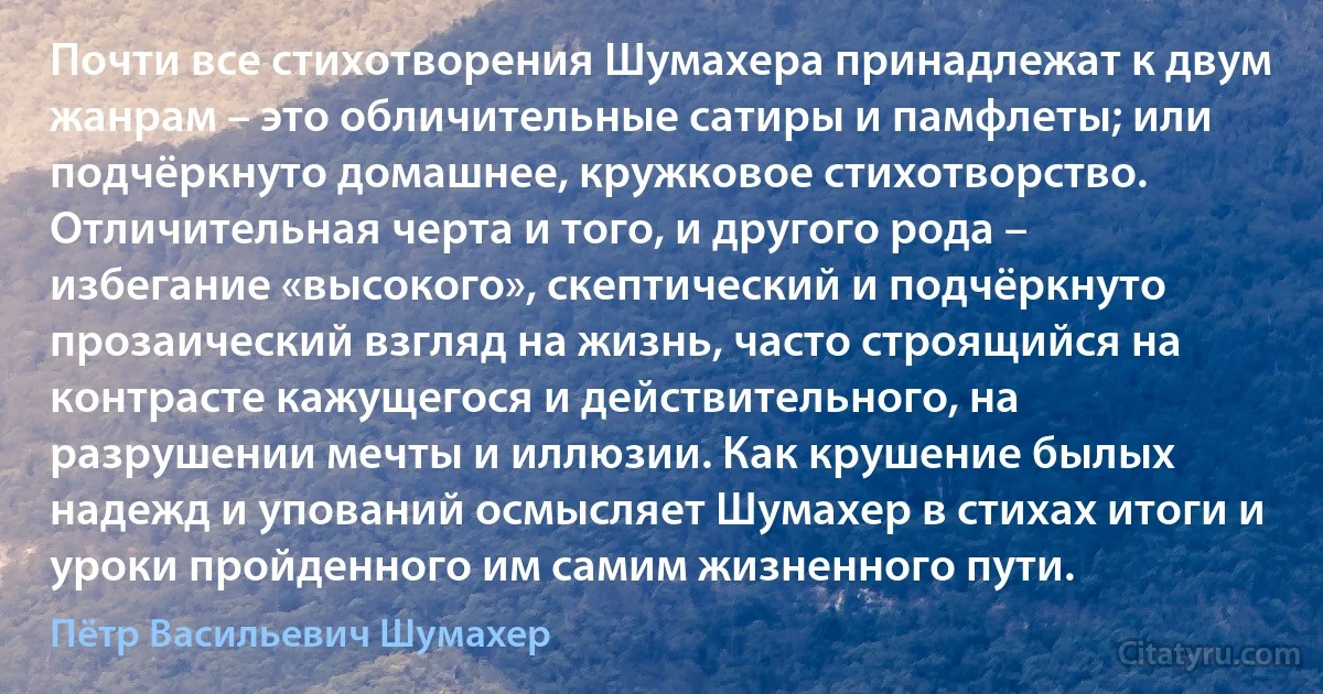 Почти все стихотворения Шумахера принадлежат к двум жанрам – это обличительные сатиры и памфлеты; или подчёркнуто домашнее, кружковое стихотворство. Отличительная черта и того, и другого рода – избегание «высокого», скептический и подчёркнуто прозаический взгляд на жизнь, часто строящийся на контрасте кажущегося и действительного, на разрушении мечты и иллюзии. Как крушение былых надежд и упований осмысляет Шумахер в стихах итоги и уроки пройденного им самим жизненного пути. (Пётр Васильевич Шумахер)