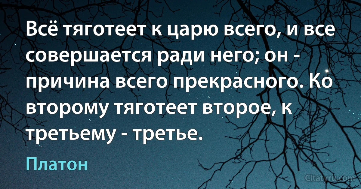 Всё тяготеет к царю всего, и все совершается ради него; он - причина всего прекрасного. Ко второму тяготеет второе, к третьему - третье. (Платон)