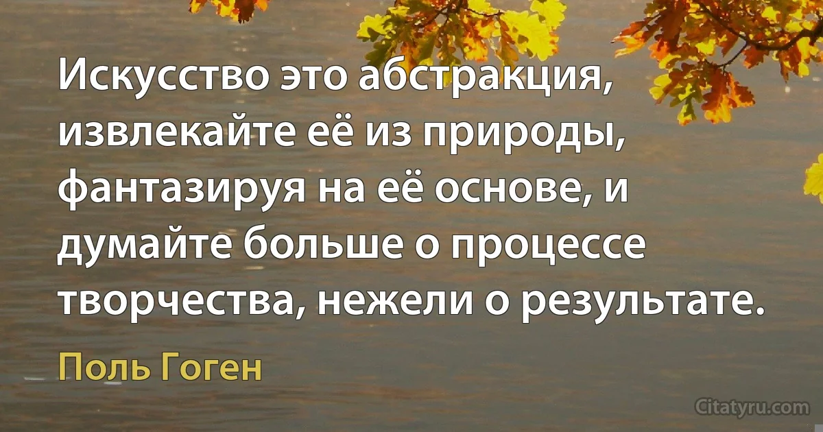 Искусство это абстракция, извлекайте её из природы, фантазируя на её основе, и думайте больше о процессе творчества, нежели о результате. (Поль Гоген)