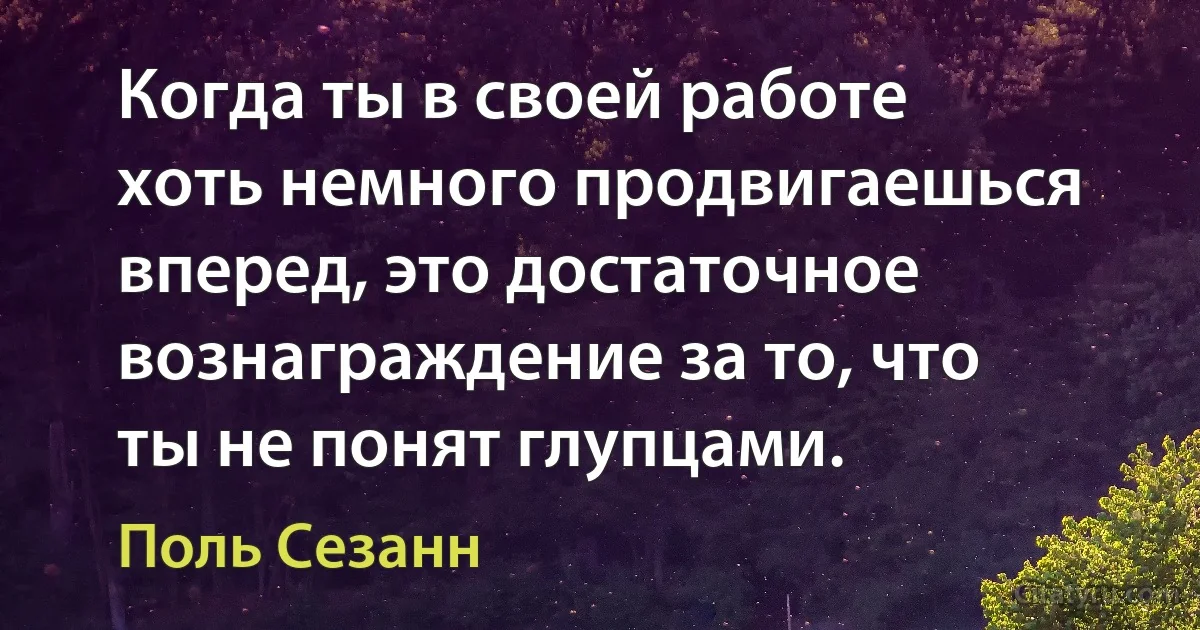 Когда ты в своей работе хоть немного продвигаешься вперед, это достаточное вознаграждение за то, что ты не понят глупцами. (Поль Сезанн)