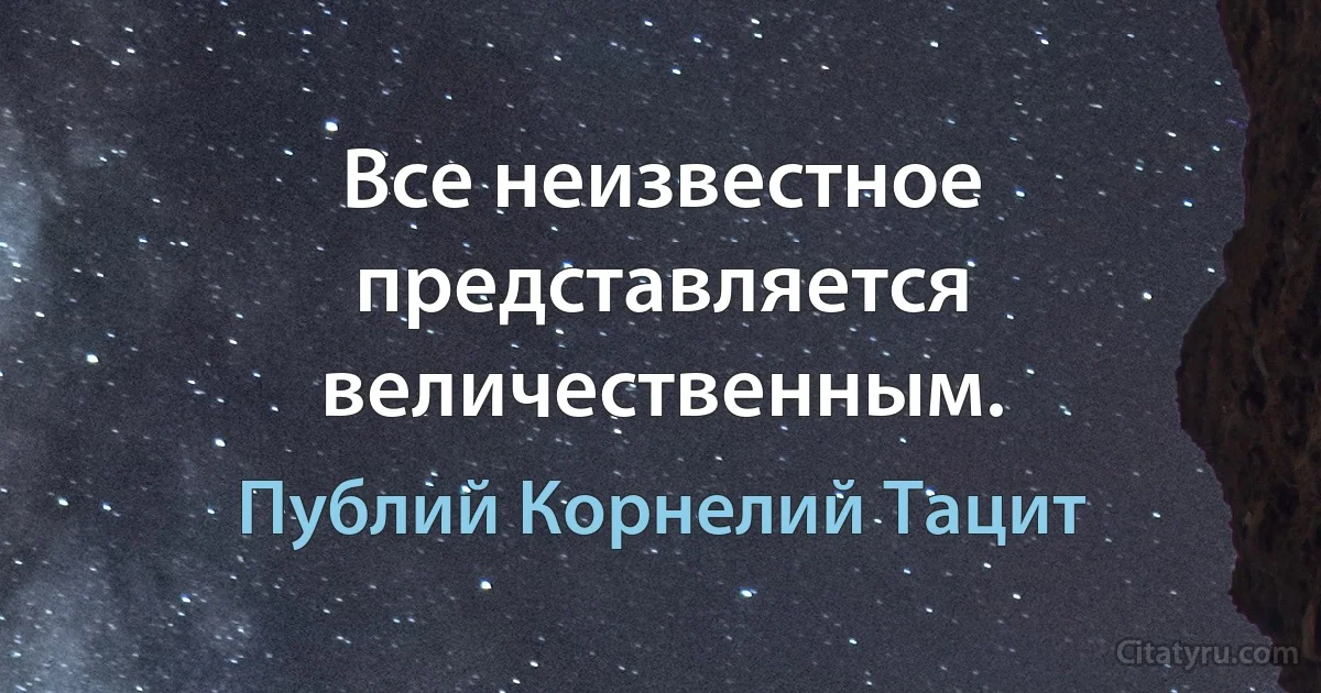 Все неизвестное представляется величественным. (Публий Корнелий Тацит)