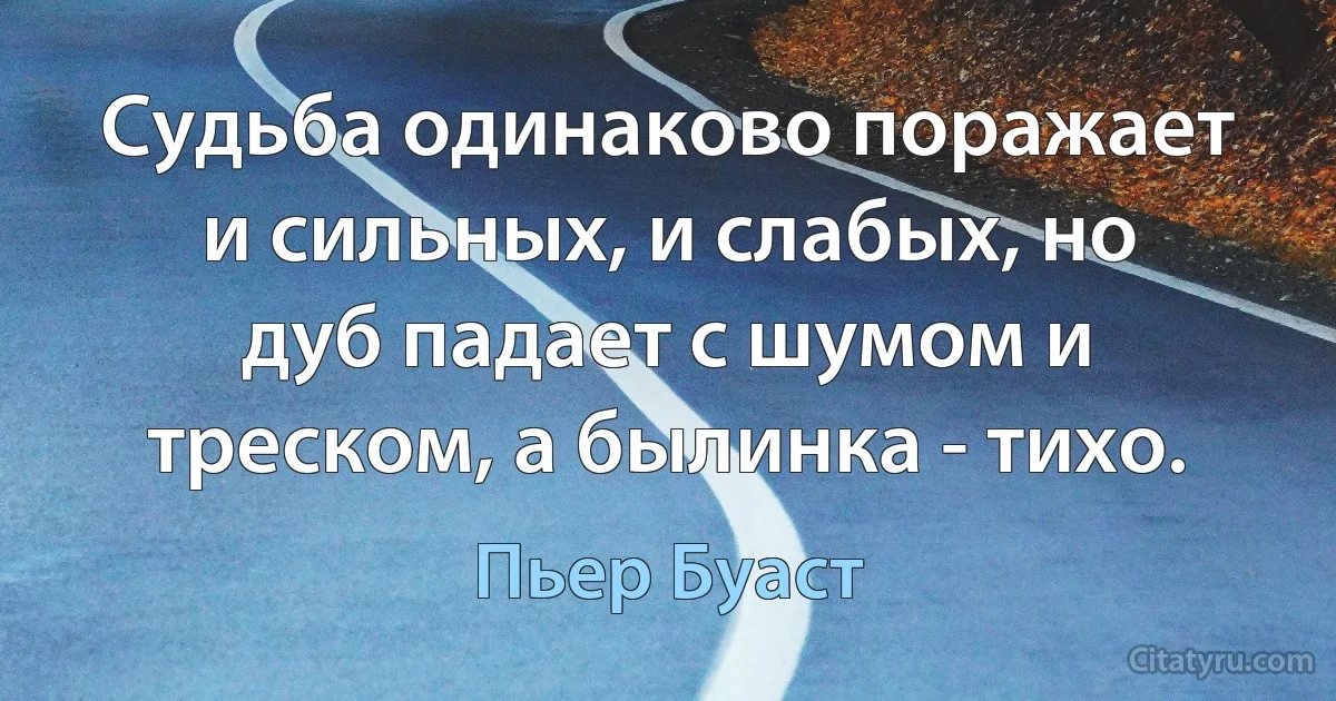 Судьба одинаково поражает и сильных, и слабых, но дуб падает с шумом и треском, а былинка - тихо. (Пьер Буаст)