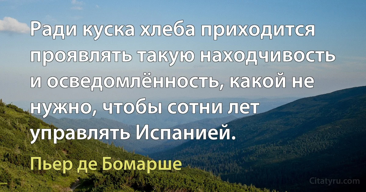 Ради куска хлеба приходится проявлять такую находчивость и осведомлённость, какой не нужно, чтобы сотни лет управлять Испанией. (Пьер де Бомарше)