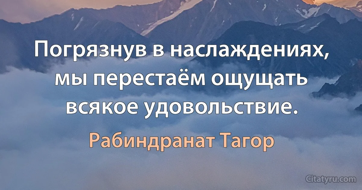 Погрязнув в наслаждениях, мы перестаём ощущать всякое удовольствие. (Рабиндранат Тагор)