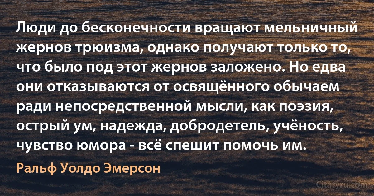 Люди до бесконечности вращают мельничный жернов трюизма, однако получают только то, что было под этот жернов заложено. Но едва они отказываются от освящённого обычаем ради непосредственной мысли, как поэзия, острый ум, надежда, добродетель, учёность, чувство юмора - всё спешит помочь им. (Ральф Уолдо Эмерсон)