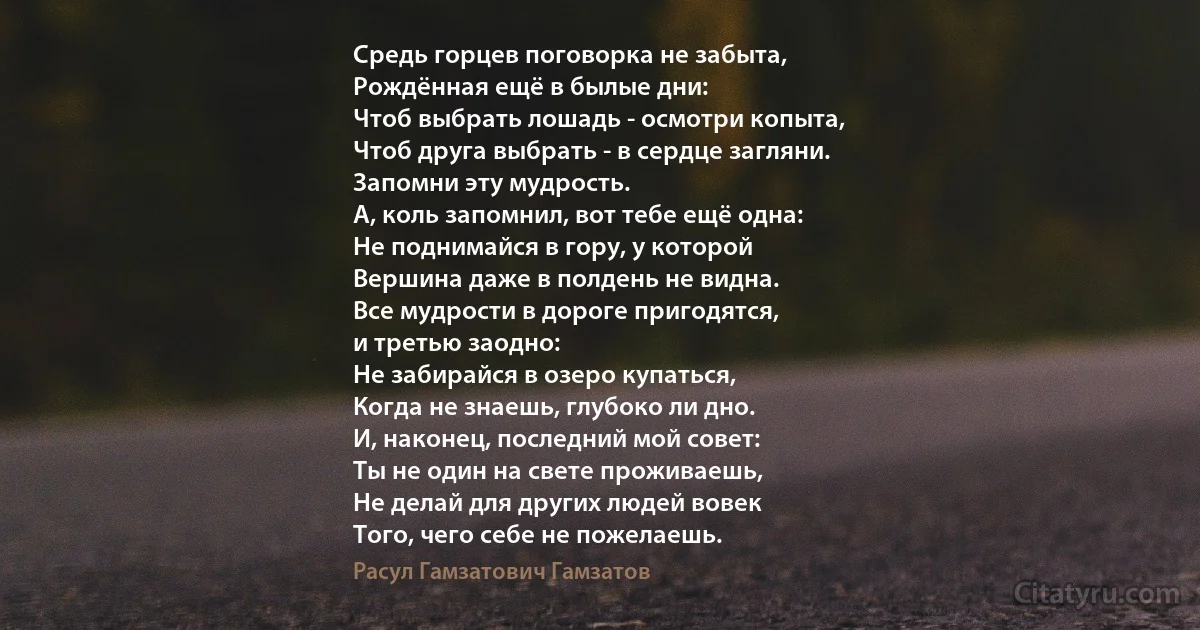 Средь горцев поговорка не забыта,
Рождённая ещё в былые дни:
Чтоб выбрать лошадь - осмотри копыта,
Чтоб друга выбрать - в сердце загляни.
Запомни эту мудрость.
А, коль запомнил, вот тебе ещё одна:
Не поднимайся в гору, у которой
Вершина даже в полдень не видна.
Все мудрости в дороге пригодятся,
и третью заодно:
Не забирайся в озеро купаться,
Когда не знаешь, глубоко ли дно.
И, наконец, последний мой совет:
Ты не один на свете проживаешь,
Не делай для других людей вовек
Того, чего себе не пожелаешь. (Расул Гамзатович Гамзатов)