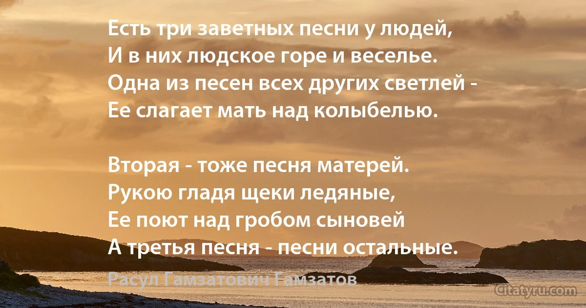 Есть три заветных песни у людей,
И в них людское горе и веселье.
Одна из песен всех других светлей -
Ее слагает мать над колыбелью.

Вторая - тоже песня матерей.
Рукою гладя щеки ледяные,
Ее поют над гробом сыновей
А третья песня - песни остальные. (Расул Гамзатович Гамзатов)