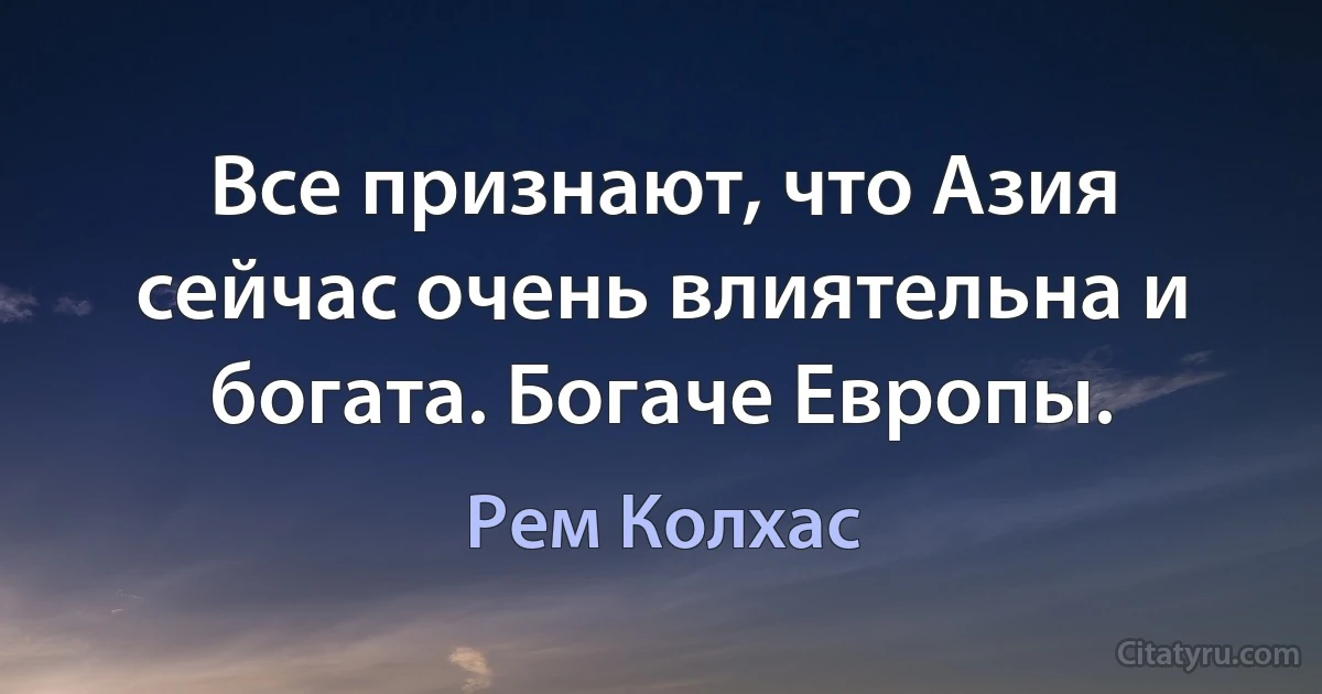 Все признают, что Азия сейчас очень влиятельна и богата. Богаче Европы. (Рем Колхас)