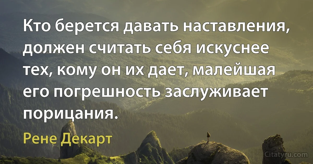 Кто берется давать наставления, должен считать себя искуснее тех, кому он их дает, малейшая его погрешность заслуживает порицания. (Рене Декарт)