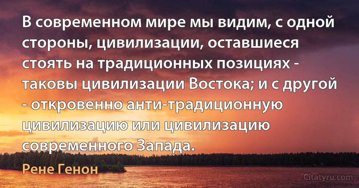 В современном мире мы видим, с одной стороны, цивилизации, оставшиеся стоять на традиционных позициях - таковы цивилизации Востока; и с другой - откровенно анти-традиционную цивилизацию или цивилизацию современного Запада. (Рене Генон)