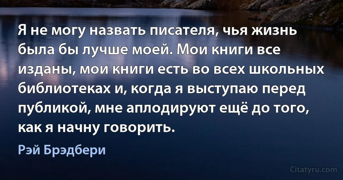 Я не могу назвать писателя, чья жизнь была бы лучше моей. Мои книги все изданы, мои книги есть во всех школьных библиотеках и, когда я выступаю перед публикой, мне аплодируют ещё до того, как я начну говорить. (Рэй Брэдбери)