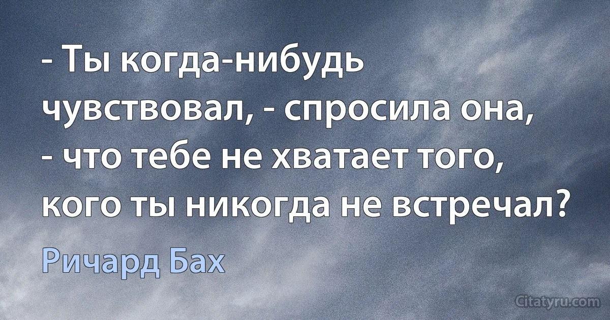 - Ты когда-нибудь чувствовал, - спросила она, - что тебе не хватает того, кого ты никогда не встречал? (Ричард Бах)