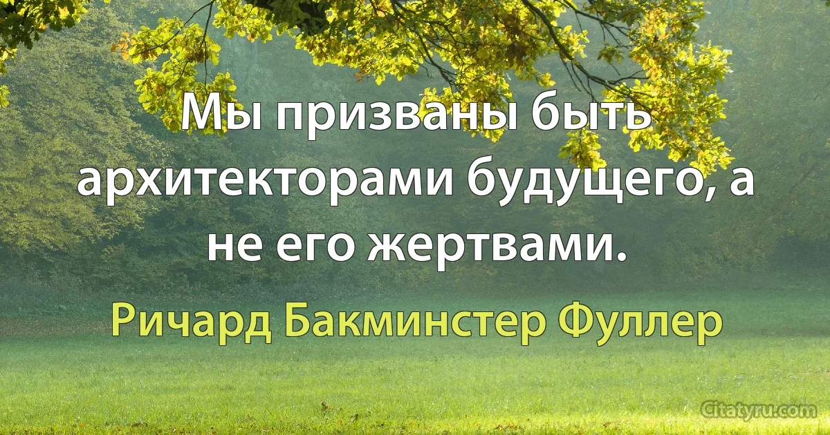 Мы призваны быть архитекторами будущего, а не его жертвами. (Ричард Бакминстер Фуллер)