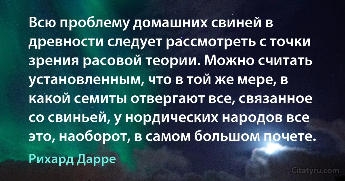 Всю проблему домашних свиней в древности следует рассмотреть с точки зрения расовой теории. Можно считать установленным, что в той же мере, в какой семиты отвергают все, связанное со свиньей, у нордических народов все это, наоборот, в самом большом почете. (Рихард Дарре)