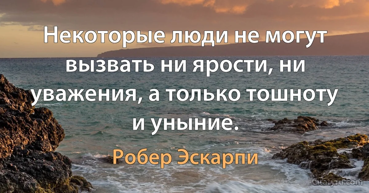 Некоторые люди не могут вызвать ни ярости, ни уважения, а только тошноту и уныние. (Робер Эскарпи)