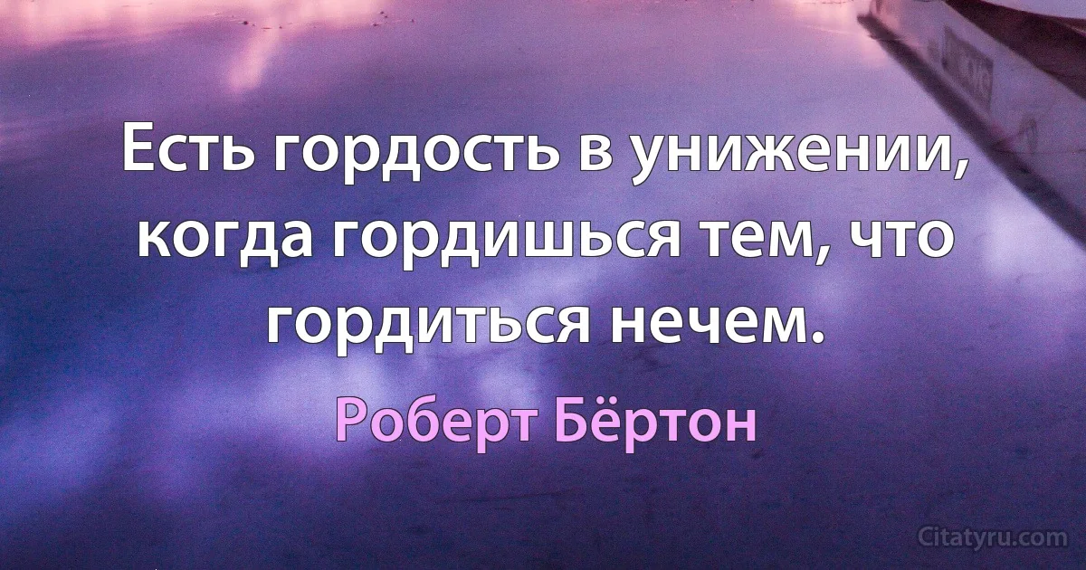 Есть гордость в унижении, когда гордишься тем, что гордиться нечем. (Роберт Бёртон)