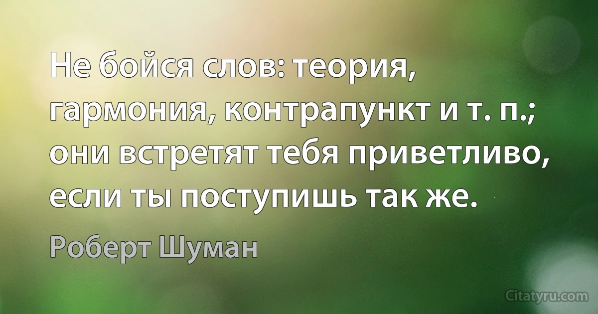 Не бойся слов: теория, гармония, контрапункт и т. п.; они встретят тебя приветливо, если ты поступишь так же. (Роберт Шуман)