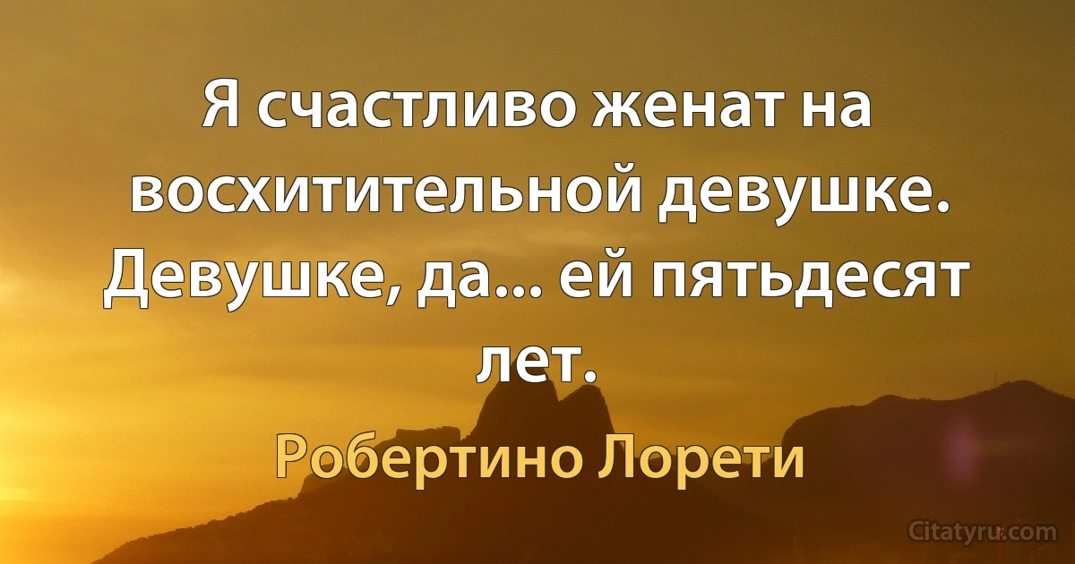 Я счастливо женат на восхитительной девушке. Девушке, да... ей пятьдесят лет. (Робертино Лорети)