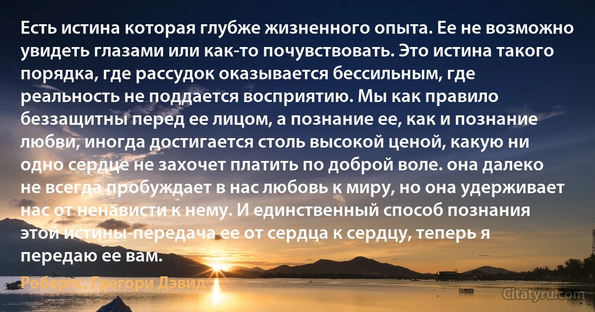 Есть истина которая глубже жизненного опыта. Ее не возможно увидеть глазами или как-то почувствовать. Это истина такого порядка, где рассудок оказывается бессильным, где реальность не поддается восприятию. Мы как правило беззащитны перед ее лицом, а познание ее, как и познание любви, иногда достигается столь высокой ценой, какую ни одно сердце не захочет платить по доброй воле. она далеко не всегда пробуждает в нас любовь к миру, но она удерживает нас от ненависти к нему. И единственный способ познания этой истины-передача ее от сердца к сердцу, теперь я передаю ее вам. (Робертс, Грегори Дэвид)