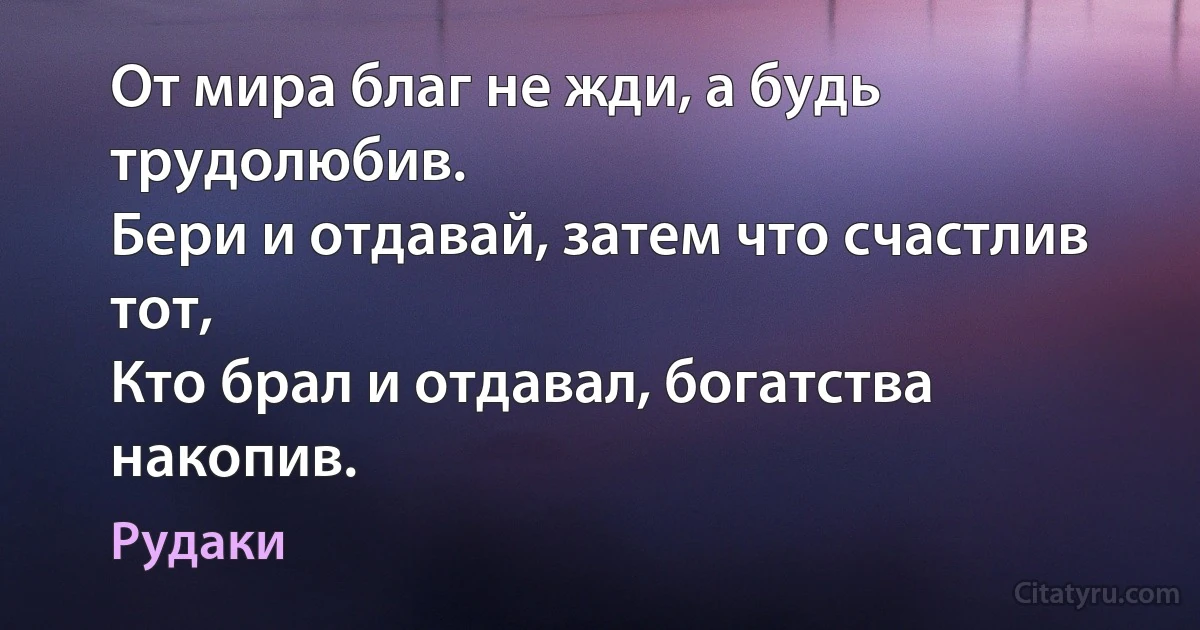 От мира благ не жди, а будь трудолюбив.
Бери и отдавай, затем что счастлив тот,
Кто брал и отдавал, богатства накопив. (Рудаки)