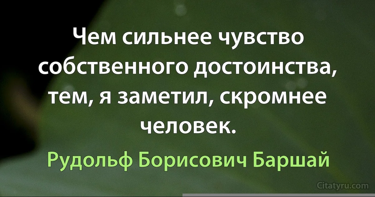 Чем сильнее чувство собственного достоинства, тем, я заметил, скромнее человек. (Рудольф Борисович Баршай)