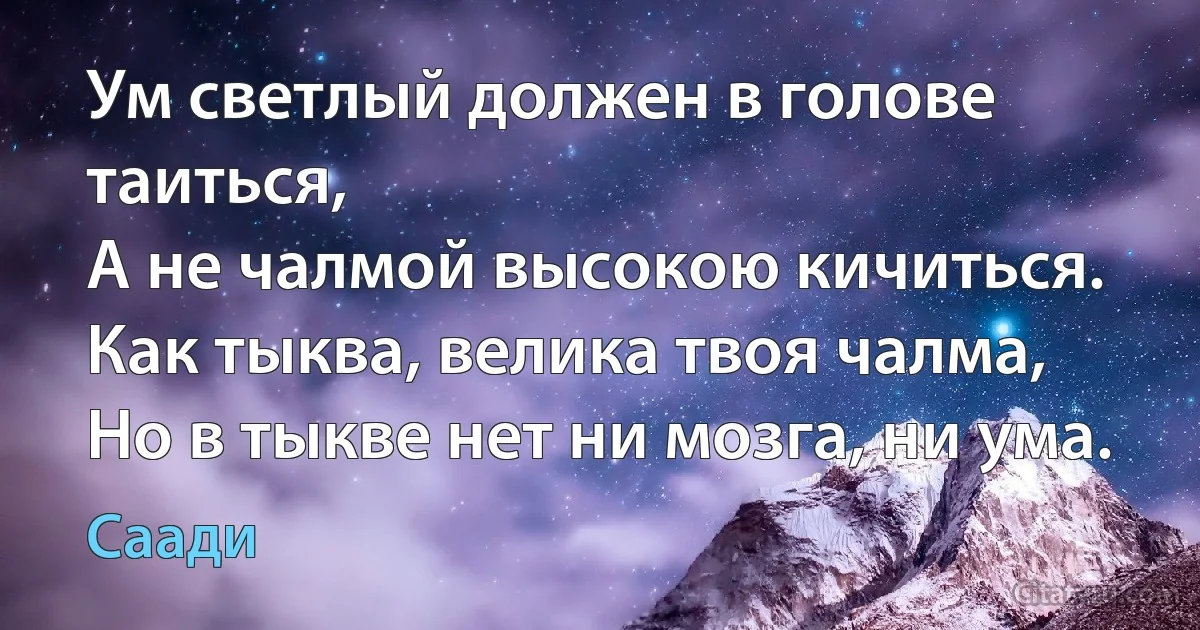 Ум светлый должен в голове таиться,
А не чалмой высокою кичиться.
Как тыква, велика твоя чалма,
Но в тыкве нет ни мозга, ни ума. (Саади)