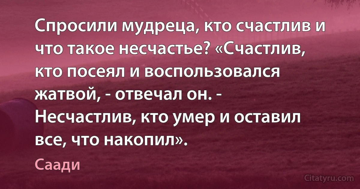 Спросили мудреца, кто счастлив и что такое несчастье? «Счастлив, кто посеял и воспользовался жатвой, - отвечал он. - Несчастлив, кто умер и оставил все, что накопил». (Саади)