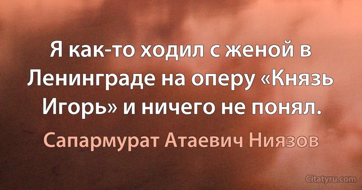 Я как-то ходил с женой в Ленинграде на оперу «Князь Игорь» и ничего не понял. (Сапармурат Атаевич Ниязов)