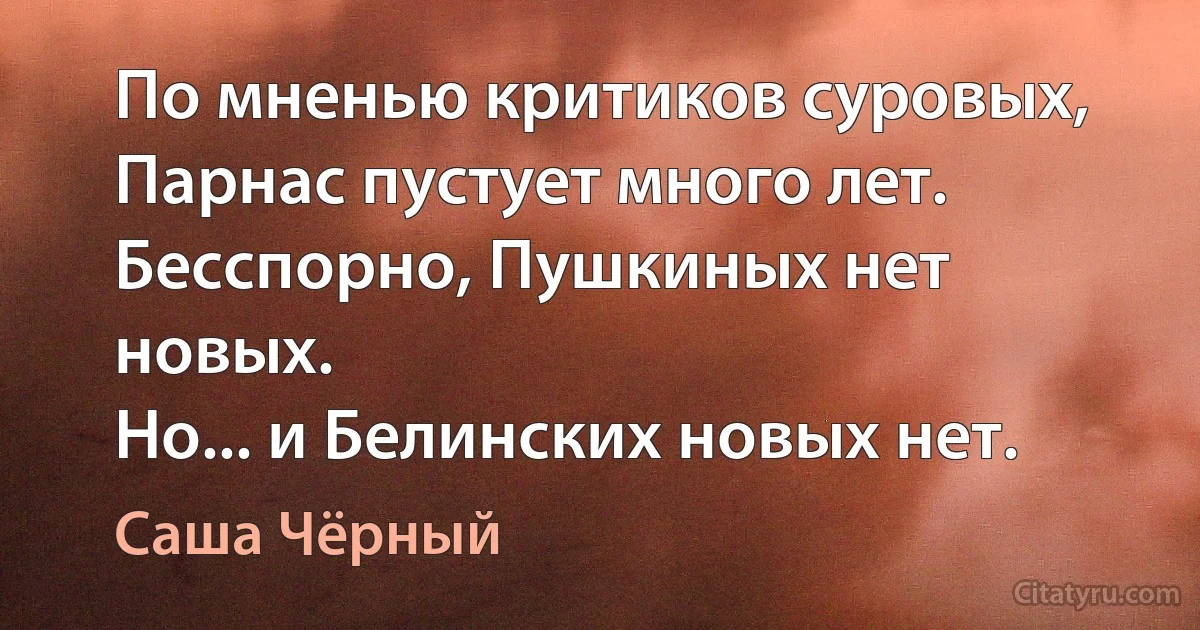 По мненью критиков суровых,
Парнас пустует много лет.
Бесспорно, Пушкиных нет новых.
Но... и Белинских новых нет. (Саша Чёрный)