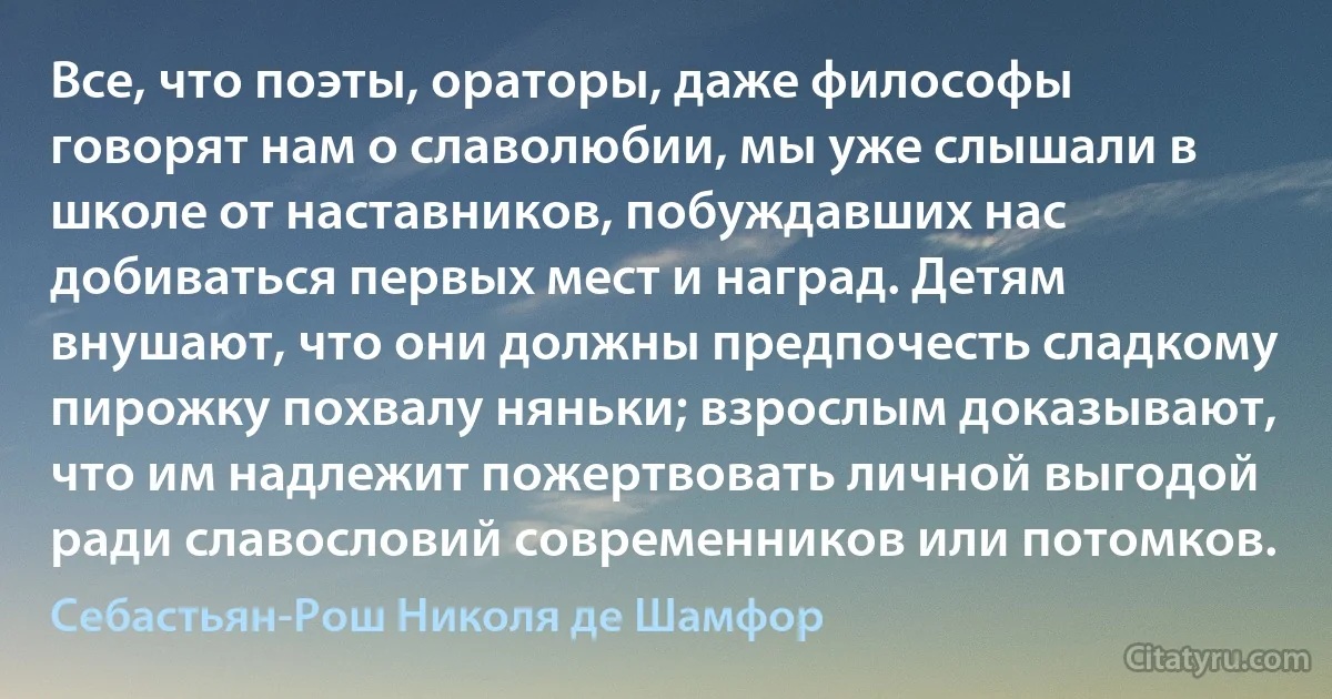 Все, что поэты, ораторы, даже философы говорят нам о славолюбии, мы уже слышали в школе от наставников, побуждавших нас добиваться первых мест и наград. Детям внушают, что они должны предпочесть сладкому пирожку похвалу няньки; взрослым доказывают, что им надлежит пожертвовать личной выгодой ради славословий современников или потомков. (Себастьян-Рош Николя де Шамфор)