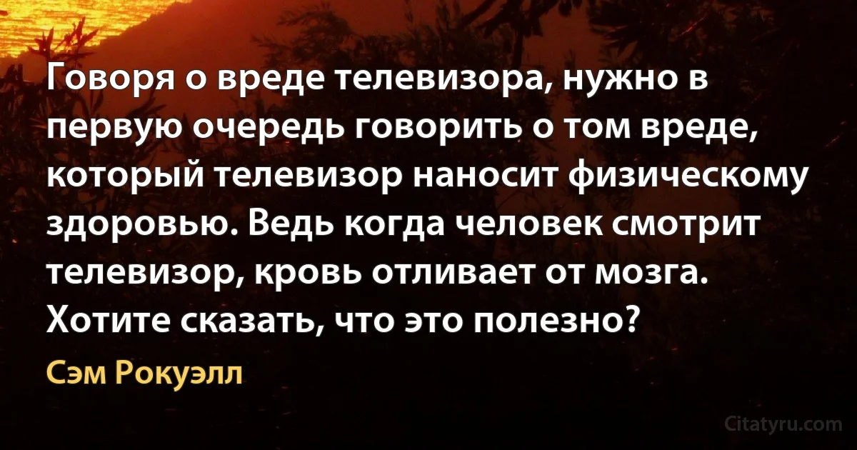 Говоря о вреде телевизора, нужно в первую очередь говорить о том вреде, который телевизор наносит физическому здоровью. Ведь когда человек смотрит телевизор, кровь отливает от мозга. Хотите сказать, что это полезно? (Сэм Рокуэлл)