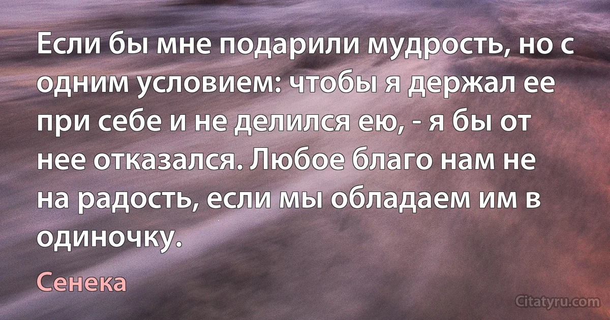 Если бы мне подарили мудрость, но с одним условием: чтобы я держал ее при себе и не делился ею, - я бы от нее отказался. Любое благо нам не на радость, если мы обладаем им в одиночку. (Сенека)