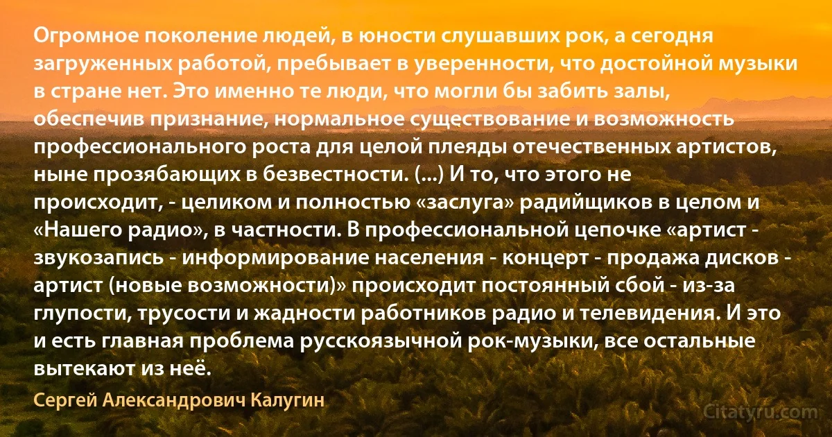 Огромное поколение людей, в юности слушавших рок, а сегодня загруженных работой, пребывает в уверенности, что достойной музыки в стране нет. Это именно те люди, что могли бы забить залы, обеспечив признание, нормальное существование и возможность профессионального роста для целой плеяды отечественных артистов, ныне прозябающих в безвестности. (...) И то, что этого не происходит, - целиком и полностью «заслуга» радийщиков в целом и «Нашего радио», в частности. В профессиональной цепочке «артист - звукозапись - информирование населения - концерт - продажа дисков - артист (новые возможности)» происходит постоянный сбой - из-за глупости, трусости и жадности работников радио и телевидения. И это и есть главная проблема русскоязычной рок-музыки, все остальные вытекают из неё. (Сергей Александрович Калугин)