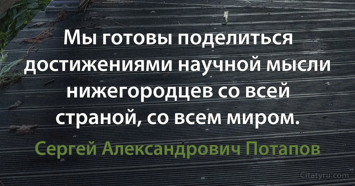 Мы готовы поделиться достижениями научной мысли нижегородцев со всей страной, со всем миром. (Сергей Александрович Потапов)