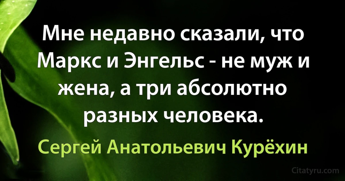 Мне недавно сказали, что Маркс и Энгельс - не муж и жена, а три абсолютно разных человека. (Сергей Анатольевич Курёхин)