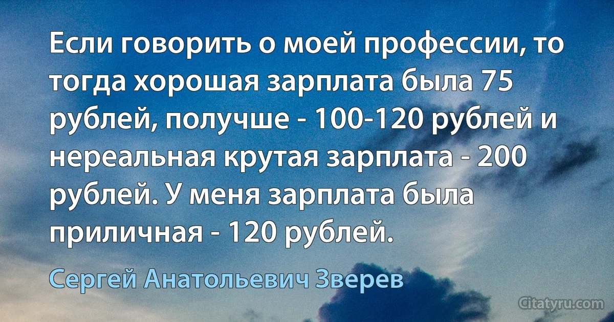 Если говорить о моей профессии, то тогда хорошая зарплата была 75 рублей, получше - 100-120 рублей и нереальная крутая зарплата - 200 рублей. У меня зарплата была приличная - 120 рублей. (Сергей Анатольевич Зверев)