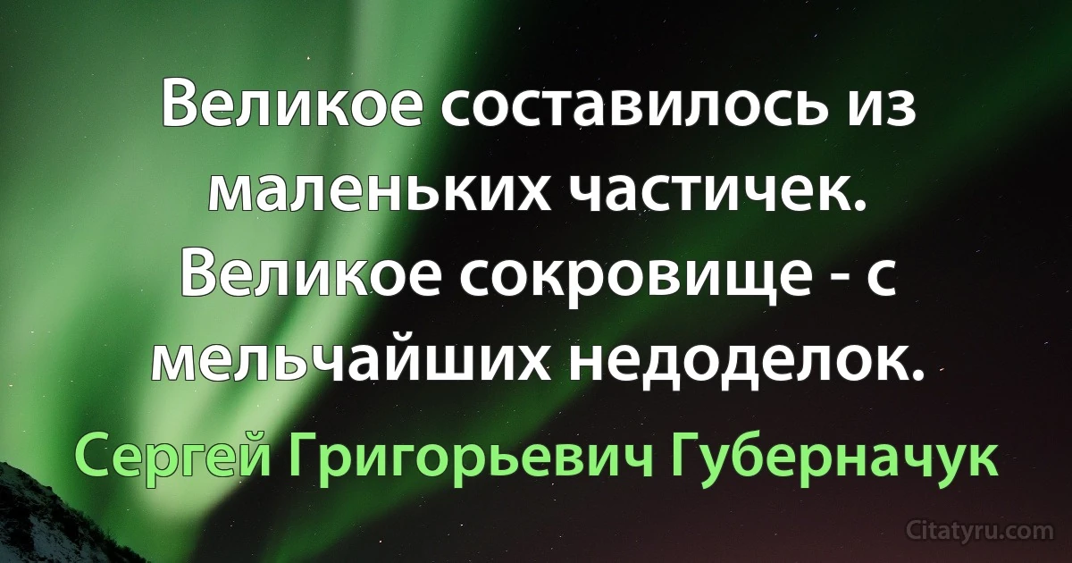 Великое составилось из маленьких частичек. Великое сокровище - с мельчайших недоделок. (Сергей Григорьевич Губерначук)