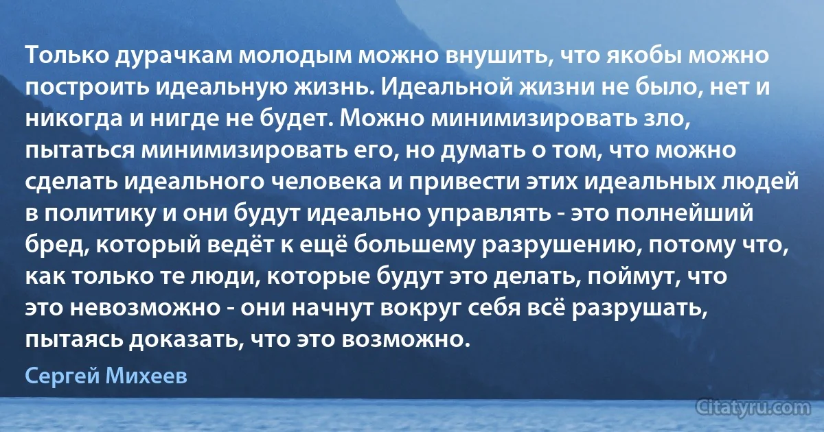 Только дурачкам молодым можно внушить, что якобы можно построить идеальную жизнь. Идеальной жизни не было, нет и никогда и нигде не будет. Можно минимизировать зло, пытаться минимизировать его, но думать о том, что можно сделать идеального человека и привести этих идеальных людей в политику и они будут идеально управлять - это полнейший бред, который ведёт к ещё большему разрушению, потому что, как только те люди, которые будут это делать, поймут, что это невозможно - они начнут вокруг себя всё разрушать, пытаясь доказать, что это возможно. (Сергей Михеев)